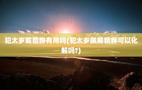 犯太岁戴貔貅有用吗(犯太岁佩戴貔貅可以化解吗?)