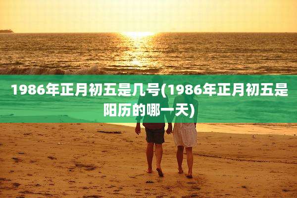 1986年正月初五是几号(1986年正月初五是阳历的哪一天)