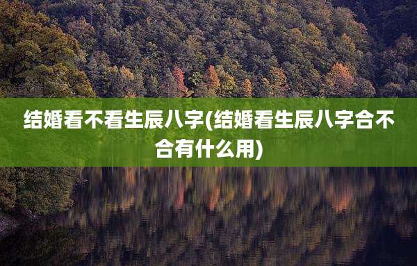 结婚看不看生辰八字(结婚看生辰八字合不合有什么用)