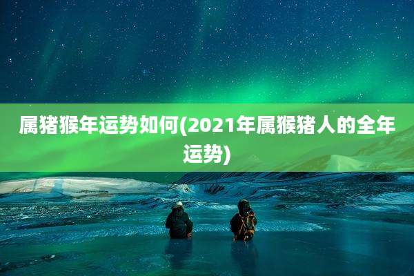 属猪猴年运势如何(2021年属猴猪人的全年运势)