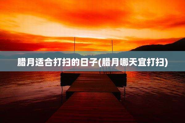 腊月适合打扫的日子(腊月哪天宜打扫)