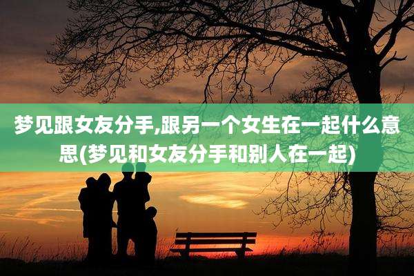梦见跟女友分手,跟另一个女生在一起什么意思(梦见和女友分手和别人在一起)