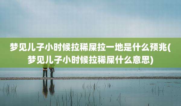 梦见儿子小时候拉稀屎拉一地是什么预兆(梦见儿子小时候拉稀屎什么意思)