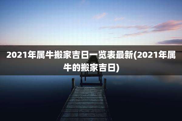2021年属牛搬家吉日一览表最新(2021年属牛的搬家吉日)