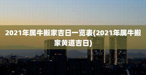 2021年属牛搬家吉日一览表(2021年属牛搬家黄道吉日)
