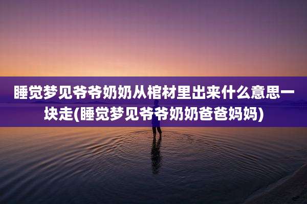 睡觉梦见爷爷奶奶从棺材里出来什么意思一块走(睡觉梦见爷爷奶奶爸爸妈妈)