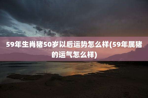 59年生肖猪50岁以后运势怎么样(59年属猪的运气怎么样)