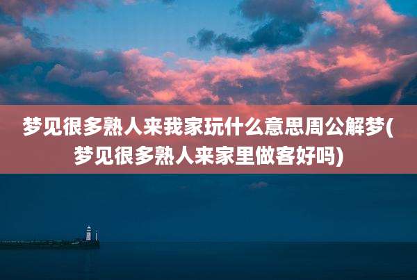 梦见很多熟人来我家玩什么意思周公解梦(梦见很多熟人来家里做客好吗)