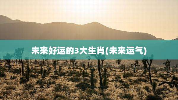 未来好运的3大生肖(未来运气)