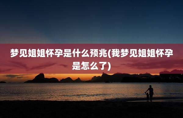 梦见姐姐怀孕是什么预兆(我梦见姐姐怀孕是怎么了)