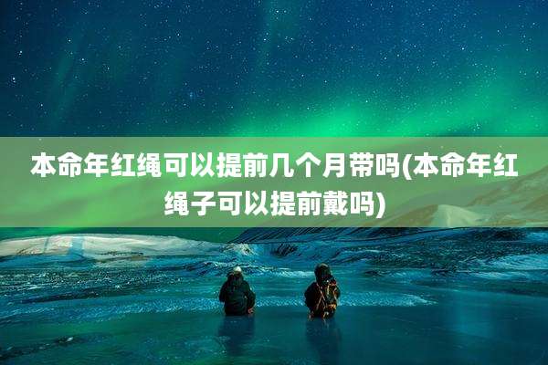 本命年红绳可以提前几个月带吗(本命年红绳子可以提前戴吗)