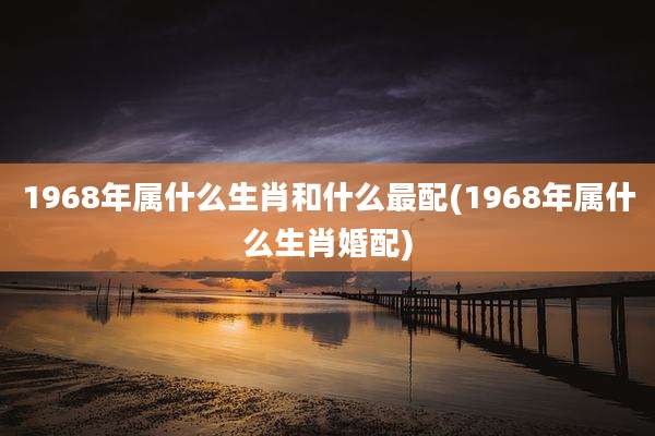 1968年属什么生肖和什么最配(1968年属什么生肖婚配)