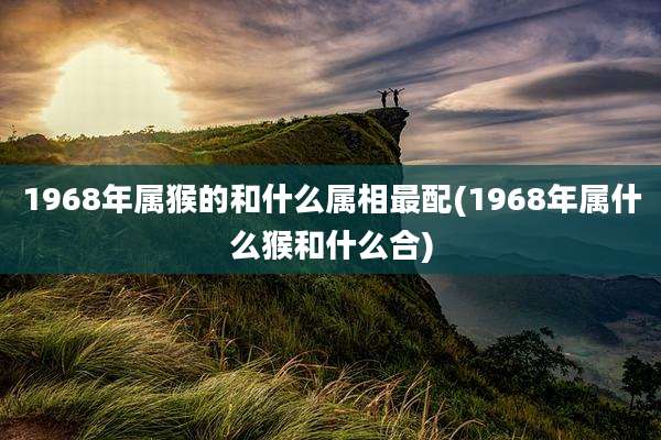 1968年属猴的和什么属相最配(1968年属什么猴和什么合)