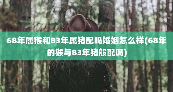 68年属猴和83年属猪配吗婚姻怎么样(68年的猴与83年猪般配吗)