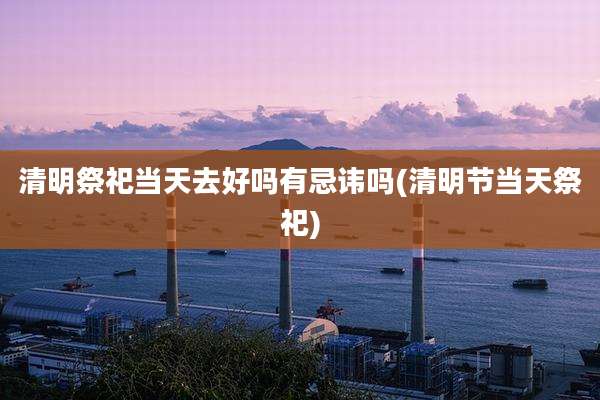 清明祭祀当天去好吗有忌讳吗(清明节当天祭祀)