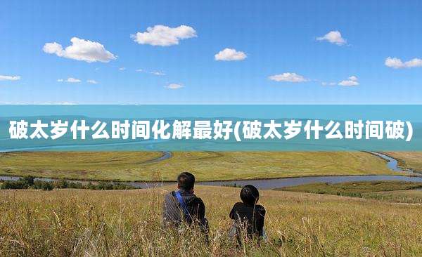 破太岁什么时间化解最好(破太岁什么时间破)