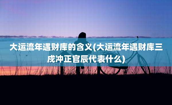 大运流年遇财库的含义(大运流年遇财库三戍冲正官辰代表什么)