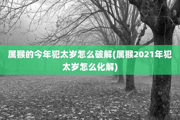 属猴的今年犯太岁怎么破解(属猴2021年犯太岁怎么化解)