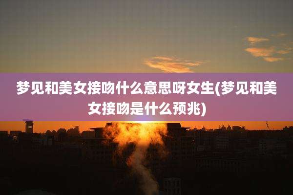 梦见和美女接吻什么意思呀女生(梦见和美女接吻是什么预兆)