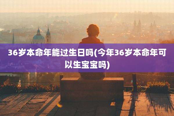36岁本命年能过生日吗(今年36岁本命年可以生宝宝吗)