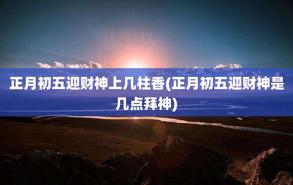 正月初五迎财神上几柱香(正月初五迎财神是几点拜神)