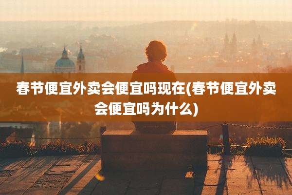 春节便宜外卖会便宜吗现在(春节便宜外卖会便宜吗为什么)