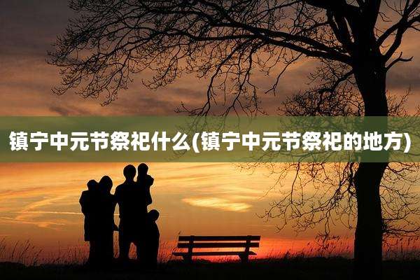 镇宁中元节祭祀什么(镇宁中元节祭祀的地方)