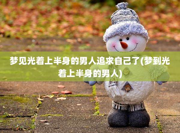 梦见光着上半身的男人追求自己了(梦到光着上半身的男人)