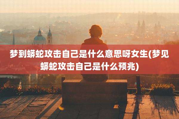 梦到蟒蛇攻击自己是什么意思呀女生(梦见蟒蛇攻击自己是什么预兆)