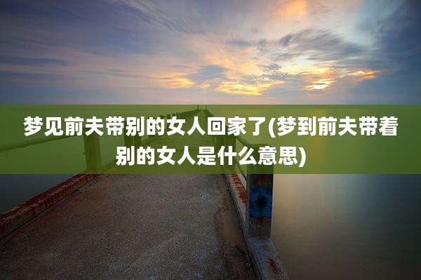 梦见前夫带别的女人回家了(梦到前夫带着别的女人是什么意思)