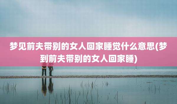 梦见前夫带别的女人回家睡觉什么意思(梦到前夫带别的女人回家睡)