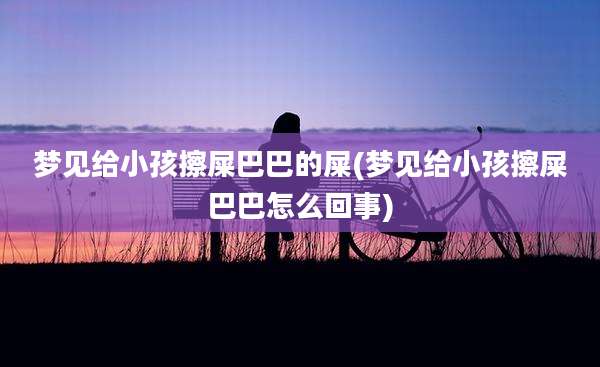 梦见给小孩擦屎巴巴的屎(梦见给小孩擦屎巴巴怎么回事)