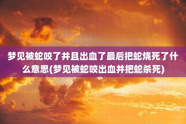 梦见被蛇咬了并且出血了最后把蛇烧死了什么意思(梦见被蛇咬出血并把蛇杀死)