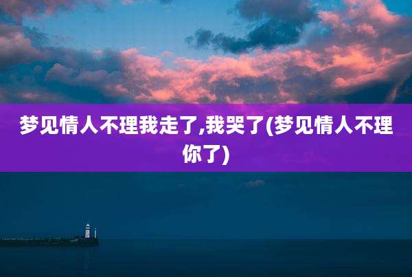 梦见情人不理我走了,我哭了(梦见情人不理你了)
