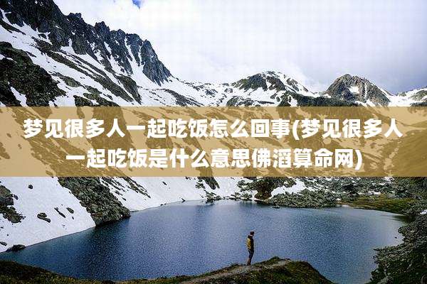 梦见很多人一起吃饭怎么回事(梦见很多人一起吃饭是什么意思佛滔算命网)