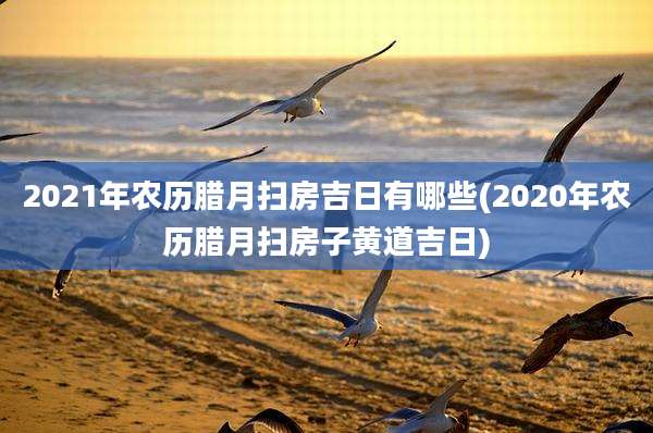 2021年农历腊月扫房吉日有哪些(2020年农历腊月扫房子黄道吉日)
