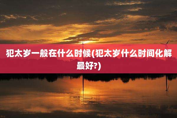 犯太岁一般在什么时候(犯太岁什么时间化解最好?)