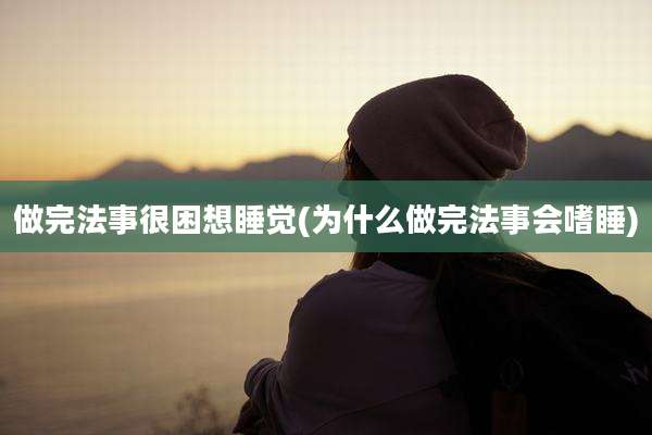 做完法事很困想睡觉(为什么做完法事会嗜睡)