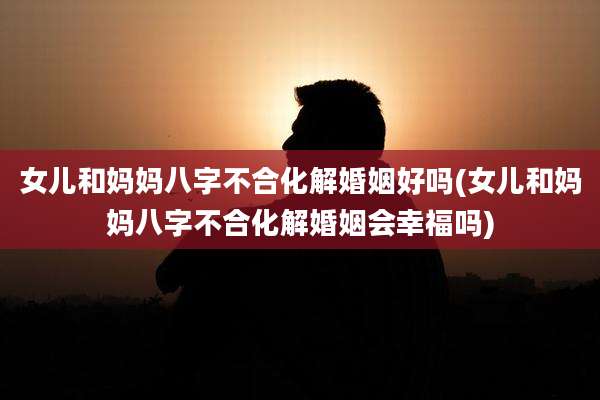 女儿和妈妈八字不合化解婚姻好吗(女儿和妈妈八字不合化解婚姻会幸福吗)