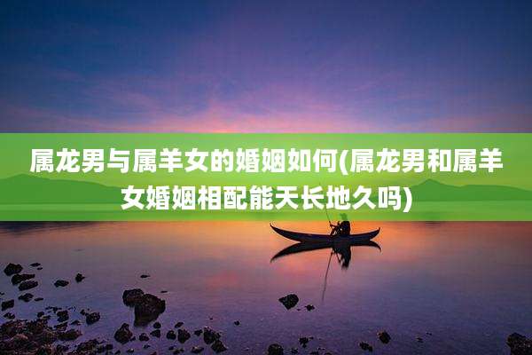 属龙男与属羊女的婚姻如何(属龙男和属羊女婚姻相配能天长地久吗)