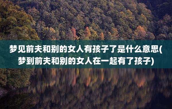 梦见前夫和别的女人有孩子了是什么意思(梦到前夫和别的女人在一起有了孩子)