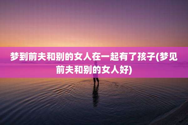 梦到前夫和别的女人在一起有了孩子(梦见前夫和别的女人好)