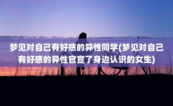 梦见对自己有好感的异性同学(梦见对自己有好感的异性官宣了身边认识的女生)