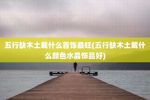 五行缺木土戴什么首饰最旺(五行缺木土戴什么颜色水晶饰品好)
