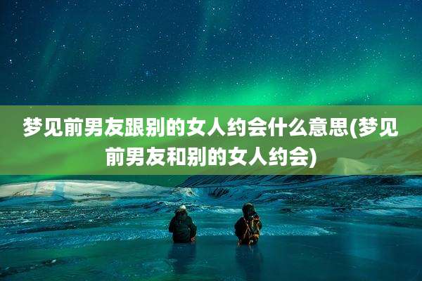 梦见前男友跟别的女人约会什么意思(梦见前男友和别的女人约会)