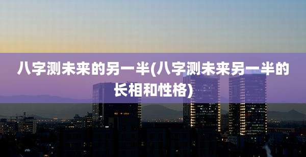 八字测未来的另一半(八字测未来另一半的长相和性格)