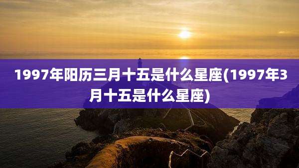 1997年阳历三月十五是什么星座(1997年3月十五是什么星座)