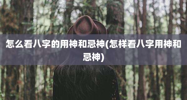 怎么看八字的用神和忌神(怎样看八字用神和忌神)