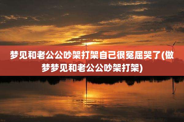 梦见和老公公吵架打架自己很冤屈哭了(做梦梦见和老公公吵架打架)