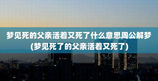 梦见死的父亲活着又死了什么意思周公解梦(梦见死了的父亲活着又死了)